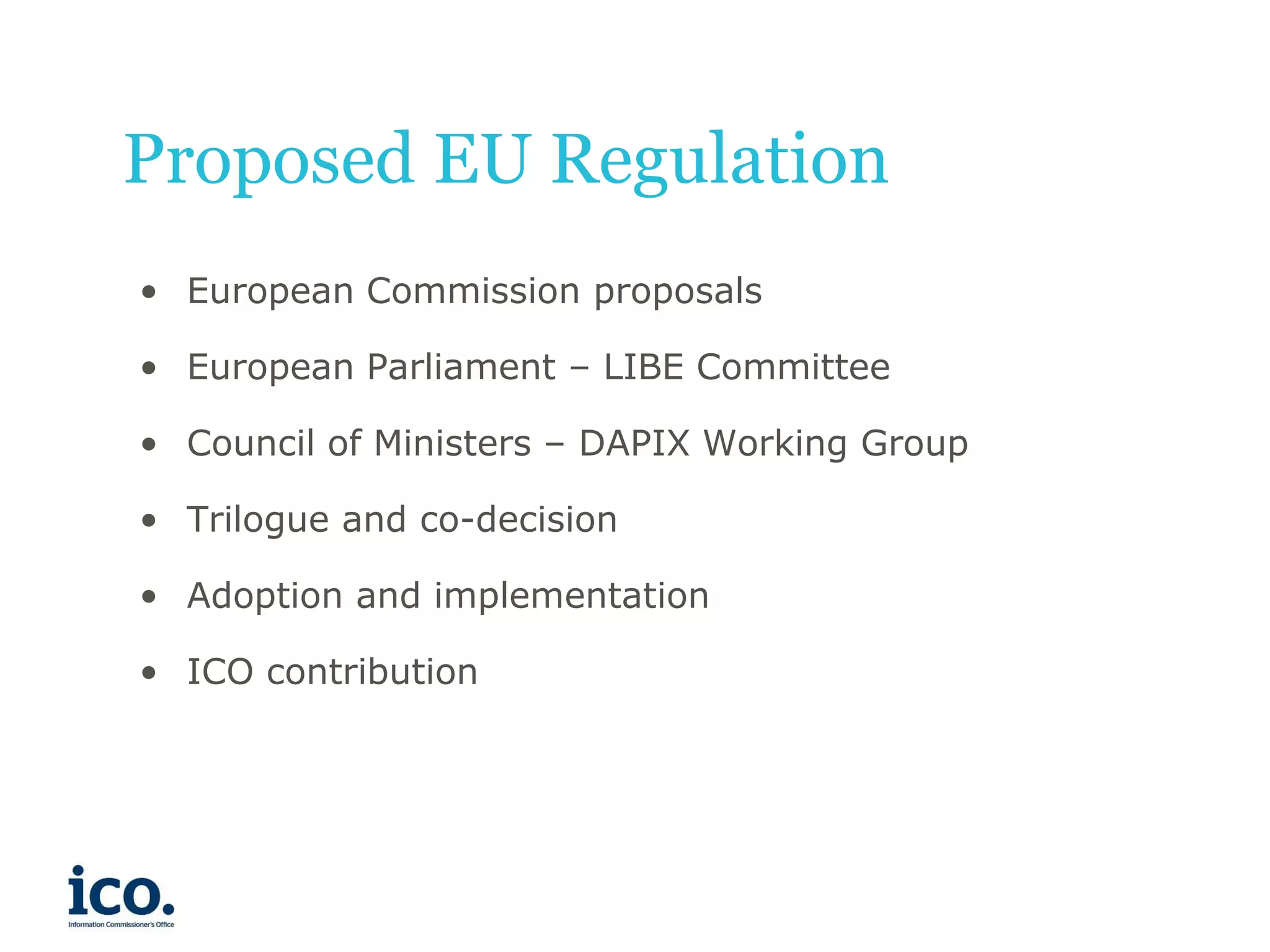 Proposed EU Regulation
• European Commission proposals

• European Parliament – LIBE Committee
• Council of Ministers – DAPIX Working Group
• Trilogue and co-decision
• Adoption and implementation
• ICO contribution

 