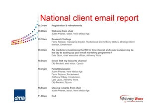 National client email report
08.30am   Registration & refreshments

09.00am   Welcome from chair
          Justin Pearse, editor, New Media Age

09.10am   Research findings
          Fiona Robson, managing director, Rocketseed and Anthony Wilkey, strategic client
          director, Emailvision

09.40am   Are marketers maximising the ROI in this channel and could outsourcing be
          the key to scaling up your email marketing programme?
          Dela Quist, chief executive officer, Alchemy Worx

10.05am   Email: Still my favourite channel
          Olly Beckett, web editor, Opodo

10.35am   Panel Discussion
          Justin Pearse, New Media Age
          Fiona Robson, Rocketseed,
          Anthony Wilkey, Emailvision,
          Dela Quist, Alchemy Worx,
          Olly Beckett, Opodo

10.55am   Closing remarks from chair
          Justin Pearse, editor, New Media Age

11.00am   End
 