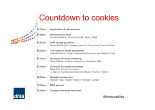 Countdown to cookies
08.30am   Registration & refreshments

09.00am   Welcome from chair
          Caroline Roberts, director of public affairs, DMA

09.05am   DMA 10 step guidance
          Simon McDougall, managing director, Promontory Financial Group

09.25am   The Osborne Clarke perspective
          Stephen Groom, head of marketing and privacy law Osborne Clark

09.45am   Guidance for email marketing
          Clare O’Brien, industry programmes consultant, IAB

09.55am   Guidance for mobile marketing
          Mark Brill, director, Formation
          Jo Garcia, business development director, Traction Platform

10.05am   Google’s perspective
          Michael Todd, industry relations manager, Google

10.20am   Q&A session

10.50am   Closing comments from chair

                                                               #dmacookies
 