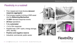 4 e i n f o @ f l e x i t r i c i t y . c o m t 0 1 3 1 2 2 1 8 1 0 0 w w w w . f l e x i t r i c i t y . c o m © Copyright Flexitricity Ltd. 2020. All rights reserved.
D e m a n d R e s p o n s e . D e l i v e r e d .
Flexitricity in a nutshell
• First, largest and most diverse demand
response aggregator
• First energy supplier to bring a DSR asset
into the Balancing Mechanism
• 11,000+ demand response events
• 24-hour operations
• Fully automated
• <1s to 30m response
• Flexible load, CHP, hydro, energy storage,
UPS, standby
• Positive and negative reserve
• Industrial, commercial, public sector
 