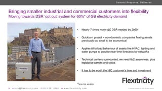 6 e i n f o @ f l e x i t r i c i t y . c o m t 0 1 3 1 2 2 1 8 1 0 0 w w w w . f l e x i t r i c i t y . c o m © Copyright Flexitricity Ltd. 2020. All rights reserved.
D e m a n d R e s p o n s e . D e l i v e r e d .
Bringing smaller industrial and commercial customers into flexibility
Moving towards DSR ‘opt out’ system for 60%* of GB electricity demand
• Nearly 7 times more I&C DSR needed by 2050*
• Quickturn project = non-domestic companies flexing assets
previously too small to be economical
• Applies AI to load behaviour of assets like HVAC, lighting and
water pumps to provide near-time forecasts for networks
• Technical barriers surmounted; we need I&C awareness, plus
legislative carrots and sticks
• It has to be worth the I&C customer’s time and investment
*2019 FES, NG ESO
 