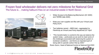 7 e i n f o @ f l e x i t r i c i t y . c o m t 0 1 3 1 2 2 1 8 1 0 0 w w w w . f l e x i t r i c i t y . c o m © Copyright Flexitricity Ltd. 2020. All rights reserved.
D e m a n d R e s p o n s e . D e l i v e r e d .
Frozen food wholesaler delivers net zero milestone for National Grid
The future is… making halloumi fries on an industrial estate in North Devon
• Wider Access to the Balancing Mechanism (Q1 2020)
and TERRE (late 2020)
• Keep your own supplier and flex with your Virtual Lead
Party (VLP)
• Two batteries owned – 4MW total – aggregated by
Flexitricity as Virtual Lead Party dispatched 23rd April
• “This transformation is central to the way we balance the
system today – particularly as we work to meet some of
the challenges associated with balancing the system in
lockdown conditions – and forms an important part of
being able to operate carbon free by 2025.”
Roisin Quinn, Head of National Control at National Grid ESO
PHILLIP DENNIS PHOTO
 