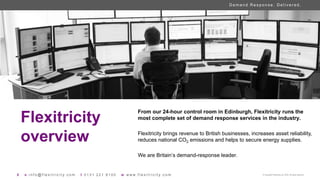 D e m a n d R e s p o n s e . D e l i v e r e d .
8 e i n f o @ f l e x i t r i c i t y . c o m t 0 1 3 1 2 2 1 8 1 0 0 w w w w . f l e x i t r i c i t y . c o m © Copyright Flexitricity Ltd. 2020. All rights reserved.
Flexitricity
overview
From our 24-hour control room in Edinburgh, Flexitricity runs the
most complete set of demand response services in the industry.
Flexitricity brings revenue to British businesses, increases asset reliability,
reduces national CO2 emissions and helps to secure energy supplies.
We are Britain’s demand-response leader.
 