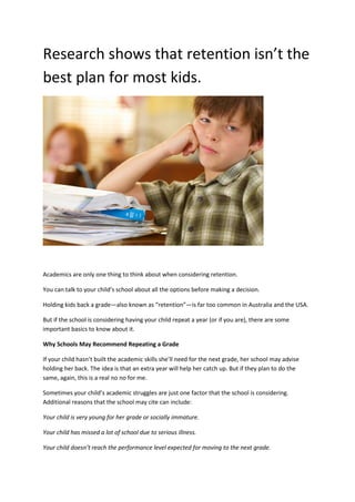 Research shows that retention isn’t the
best plan for most kids.
Academics are only one thing to think about when considering retention.
You can talk to your child’s school about all the options before making a decision.
Holding kids back a grade—also known as “retention”—is far too common in Australia and the USA.
But if the school is considering having your child repeat a year (or if you are), there are some
important basics to know about it.
Why Schools May Recommend Repeating a Grade
If your child hasn’t built the academic skills she’ll need for the next grade, her school may advise
holding her back. The idea is that an extra year will help her catch up. But if they plan to do the
same, again, this is a real no no for me.
Sometimes your child’s academic struggles are just one factor that the school is considering.
Additional reasons that the school may cite can include:
Your child is very young for her grade or socially immature.
Your child has missed a lot of school due to serious illness.
Your child doesn’t reach the performance level expected for moving to the next grade.
 