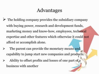 Advantages
 The holding company provides the subsidiary company
with buying power, research and development funds,
marketing money and know-how, employees, technical
expertise and other features which otherwise it could not
afford or accomplish alone.
 The parent can provide the monetary means and
capability to jump start new companies and products.
 Ability to offset profits and losses of one part of a
business with another
 