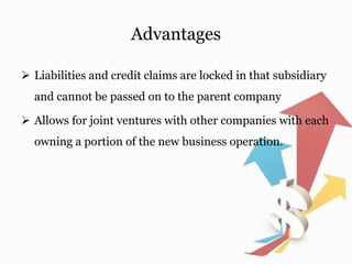 Advantages
 Liabilities and credit claims are locked in that subsidiary
and cannot be passed on to the parent company
 Allows for joint ventures with other companies with each
owning a portion of the new business operation.
 