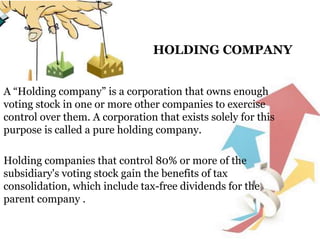HOLDING COMPANY
A “Holding company” is a corporation that owns enough
voting stock in one or more other companies to exercise
control over them. A corporation that exists solely for this
purpose is called a pure holding company.
Holding companies that control 80% or more of the
subsidiary's voting stock gain the benefits of tax
consolidation, which include tax-free dividends for the
parent company .
 