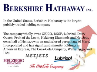 In the United States, Berkshire Hathaway is the largest
publicly traded holding company
The company wholly owns GEICO, BNSF, Lubrizol, Dairy
Queen, Fruit of the Loom, Helzberg Diamonds and Net Jets,
owns half of Heinz, owns an undisclosed percentage of Mars,
Incorporated and has significant minority holdings in
American Express, The Coca-Cola Company, Wells Fargo, and
IBM.
 