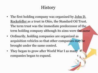 History
• The first holding company was organized by John D.
Rockefeller as a trust in Ohio, the Standard Oil Trust.
The term trust was the immediate predecessor of the
term holding company although its aims were the same
• Ordinarily, holding companies are organized as
acquisition vehicles so that other companies may be
brought under the same control.
• They began to grow after World War I as many
companies began to expand.
 