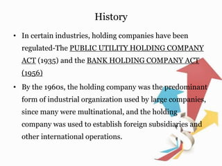 History
• In certain industries, holding companies have been
regulated-The PUBLIC UTILITY HOLDING COMPANY
ACT (1935) and the BANK HOLDING COMPANY ACT
(1956)
• By the 1960s, the holding company was the predominant
form of industrial organization used by large companies,
since many were multinational, and the holding
company was used to establish foreign subsidiaries and
other international operations.
 