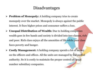 Disadvantages
 Problem of Monopoly: A holding company tries to create
monopoly over the market. Monopoly is always against the public
interest. It fixes higher prices and consumer suffers a loss.
 Unequal Distribution of Wealth: Due to holding companies
wealth goes in few hands and society is divided into two classes, rich
and poor. Rich class enjoys all the amenities of life while poor class
faces poverty and hunger.
 Costly Management: A holding company spends a lot of money
on the officers and offices. All the units are managed by the central
authority. So it is costly to maintain the proper control on large
number subsidiary companies.
 