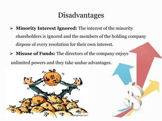 Disadvantages
 Minority Interest Ignored: The interest of the minority
shareholders is ignored and the members of the holding company
dispose of every resolution for their own interest.
 Misuse of Funds: The directors of the company enjoys
unlimited powers and they take undue advantages.
 