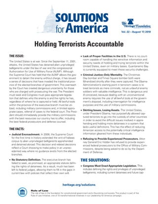 Vol. 22 – August 17, 2010




                       Holding Terrorists Accountable
THE ISSUE:                                                                   •	 Lack of Proper Facilities in the U.S. There is no court-
                                                                                room capable of handling the sensitive information and
The United States is at war. Since the September 11, 2001,
                                                                                security needs of holding and trying terrorists within the
attacks, the United States has detained alien unprivileged
                                                                                United States, even on military bases. Guantanamo Bay
belligerents under the law of war and the congressional
                                                                                is currently equipped to meet these security challenges.
Authorization for Use of Military Force (AUMF). Although
the Supreme Court has held that the AUMF allows the gov-                     •	 Criminal Justice–Only Mentality. The Christmas
ernment to detain the enemy without charge, it has issued                       Day bomber and Times Square bomber both were
a series of decisions that have invaded the traditional prov-                   Mirandized shortly after they were captured. The Obama
ince of the elected branches of government. This overreach                      Administration’s starting point in terrorism cases is to
by the Court has created dangerous uncertainty for those                        treat terrorists as mere criminals, not as unlawful enemy
who are charged with prosecuting the war. The President                         soldiers with valuable intelligence. This is dangerous and
must seek and Congress must pass appropriate legisla-                           ill conceived, because dealing with an unconventional
tion that defines who the enemy is and the rights he has,                       enemy requires the use of all lawful tools at the govern-
regardless of where he is captured or held. All lawful tools                    ment’s disposal, including interrogation for intelligence
within the province of the executive branch must be uti-                        purposes and the use of military commissions.
lized, including military commissions and, in limited appro-
                                                                             •	 Skirting Issues, Losing Assets. The United States,
priate cases, referral of cases to the federal court. The Presi-
                                                                                under President Obama, has purposefully allowed cap-
dent should immediately provide the military commissions
                                                                                tured terrorists to go into the custody of other countries
with the best resources our country has to offer, including
                                                                                in order to avoid the difficult issues involved in appre-
the best federal prosecutors and defense counsel.
                                                                                hending and holding more detainees in a system that
                                                                                lacks useful definitions. This has the effect of reducing
THE FACTS:                                                                      American access to the potentially critical intelligence
•	 Judicial Encroachment. In 2008, the Supreme Court                            information gleaned from these individuals.
   for the first time in history extended the writ of habeas                 •	 Refusing to Provide Experienced Prosecutors. Attor-
   corpus to alien unprivileged belligerents apprehended                        ney General Eric Holder has refused to provide experi-
   and detained abroad. This decision and related decisions                     enced federal prosecutors to the Office of Military Com-
   reflect a Court choosing to make policy in an unprec-                        missions, despite being asked to do so by the Depart-
   edented way where no guidance exists from the elected                        ment of Defense.
   branches.

•	 No Statutory Definition. The executive branch has                         THE SOLUTIONS:
   failed to seek, as promised, an appropriate statute defin-
   ing the rights of detainees. As a result, much has been                   •	 Congress Must Enact Appropriate Legislation. This
   left to federal judges, allowing them to fill in the gaps in                 includes defining the rights and privileges of unprivileged
   current law with policies that reflect their own will.                       belligerents, including current detainees and future cap-



                                                        heritage.org/solutions
                    Rule of Law
                    The rule of law is the foundation for constitutional government and a flourishing civil society. This product is part of the
                    Rule of Law Initiative, one of 10 transformational initiatives in our Leadership for America campaign.
 