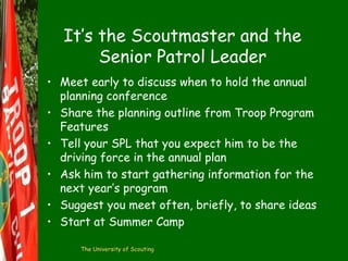 It’s the Scoutmaster and the
Senior Patrol Leader
• Meet early to discuss when to hold the annual
planning conference
• Share the planning outline from Troop Program
Features
• Tell your SPL that you expect him to be the
driving force in the annual plan
• Ask him to start gathering information for the
next year’s program
• Suggest you meet often, briefly, to share ideas
• Start at Summer Camp
The University of Scouting

 