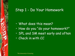 Step 1 - Do Your Homework
•
•
•
•

What does this mean?
How do you “do your homework?”
SPL and SM meet early and often
Check in with CC

The University of Scouting

 