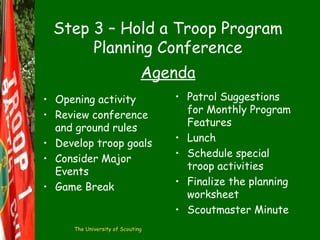 Step 3 – Hold a Troop Program
Planning Conference
Agenda
• Opening activity
• Review conference
and ground rules
• Develop troop goals
• Consider Major
Events
• Game Break

The University of Scouting

• Patrol Suggestions
for Monthly Program
Features
• Lunch
• Schedule special
troop activities
• Finalize the planning
worksheet
• Scoutmaster Minute

 