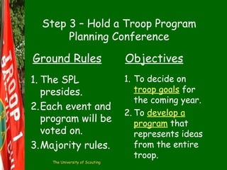 Step 3 – Hold a Troop Program
Planning Conference

Ground Rules

Objectives

1. The SPL
presides.
2.Each event and
program will be
voted on.
3.Majority rules.

1. To decide on
troop goals for
the coming year.
2. To develop a
program that
represents ideas
from the entire
troop.

The University of Scouting

 