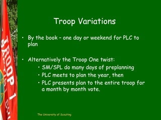 Troop Variations
• By the book – one day or weekend for PLC to
plan
• Alternatively the Troop One twist:
• SM/SPL do many days of preplanning
• PLC meets to plan the year, then
• PLC presents plan to the entire troop for
a month by month vote.

The University of Scouting

 