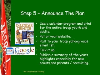 Step 5 – Announce The Plan
• Use a calendar program and print
for the entire troop youth and
adults.
• Put on your website.
• Post to your troop yahoogroups
email list.
• Talk it up.
• Publish a summary of the years
highlights especially for new
scouts and parents / recruiting.
The University of Scouting

 