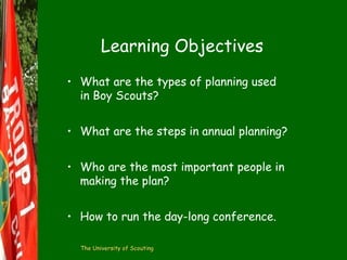 Learning Objectives
• What are the types of planning used
in Boy Scouts?
• What are the steps in annual planning?
• Who are the most important people in
making the plan?
• How to run the day-long conference.
The University of Scouting

 
