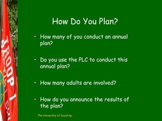 How Do You Plan?
• How many of you conduct an annual
plan?
• Do you use the PLC to conduct this
annual plan?
• How many adults are involved?
• How do you announce the results of
the plan?
The University of Scouting

 