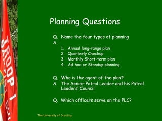 Planning Questions
Q. Name the four types of planning
A.
1.
2.
3.
4.

Annual long-range plan
Quarterly Checkup
Monthly Short-term plan
Ad-hoc or Standup planning

Q. Who is the agent of the plan?
A. The Senior Patrol Leader and his Patrol
Leaders’ Council
Q. Which officers serve on the PLC?
The University of Scouting

 