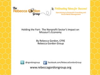 Holding the Fort: The Nonprofit Sector’s Impact on
               Missouri’s Economy


            By Rebecca Gordon, CFRE
             Rebecca Gordon Group




   @rgordongroup      facebook.com/RebeccaGordonGroup

       www.rebeccagordongroup.org
 