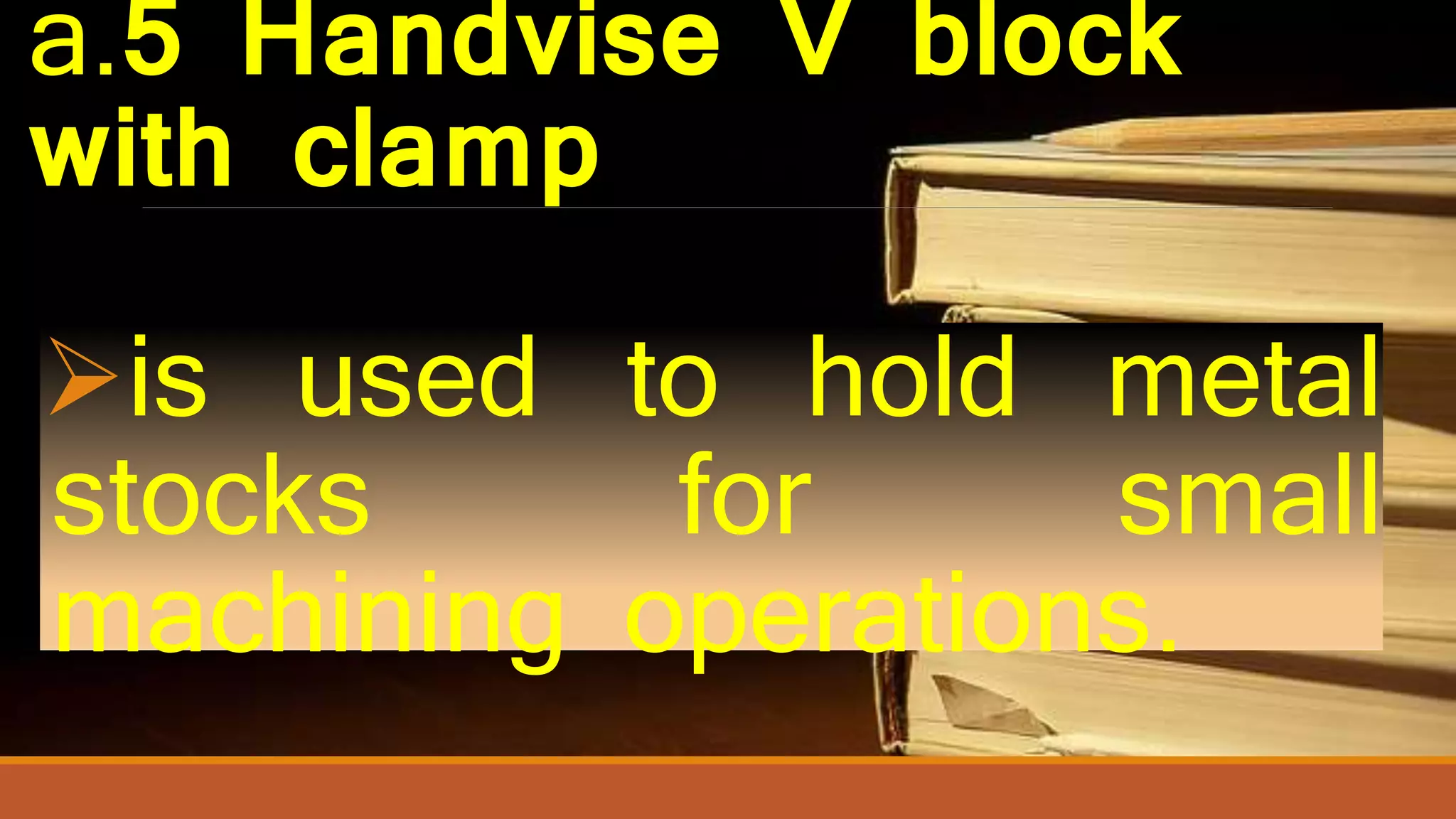 a.5 Handvise V block
with clamp
is used to hold metal
stocks for small
machining operations.