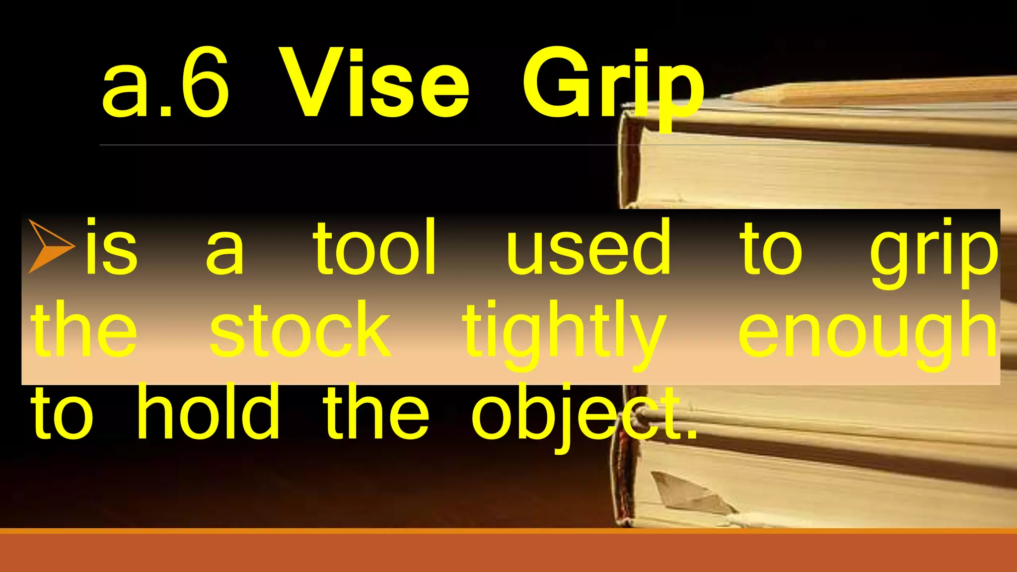 a.6 Vise Grip
is a tool used to grip
the stock tightly enough
to hold the object.