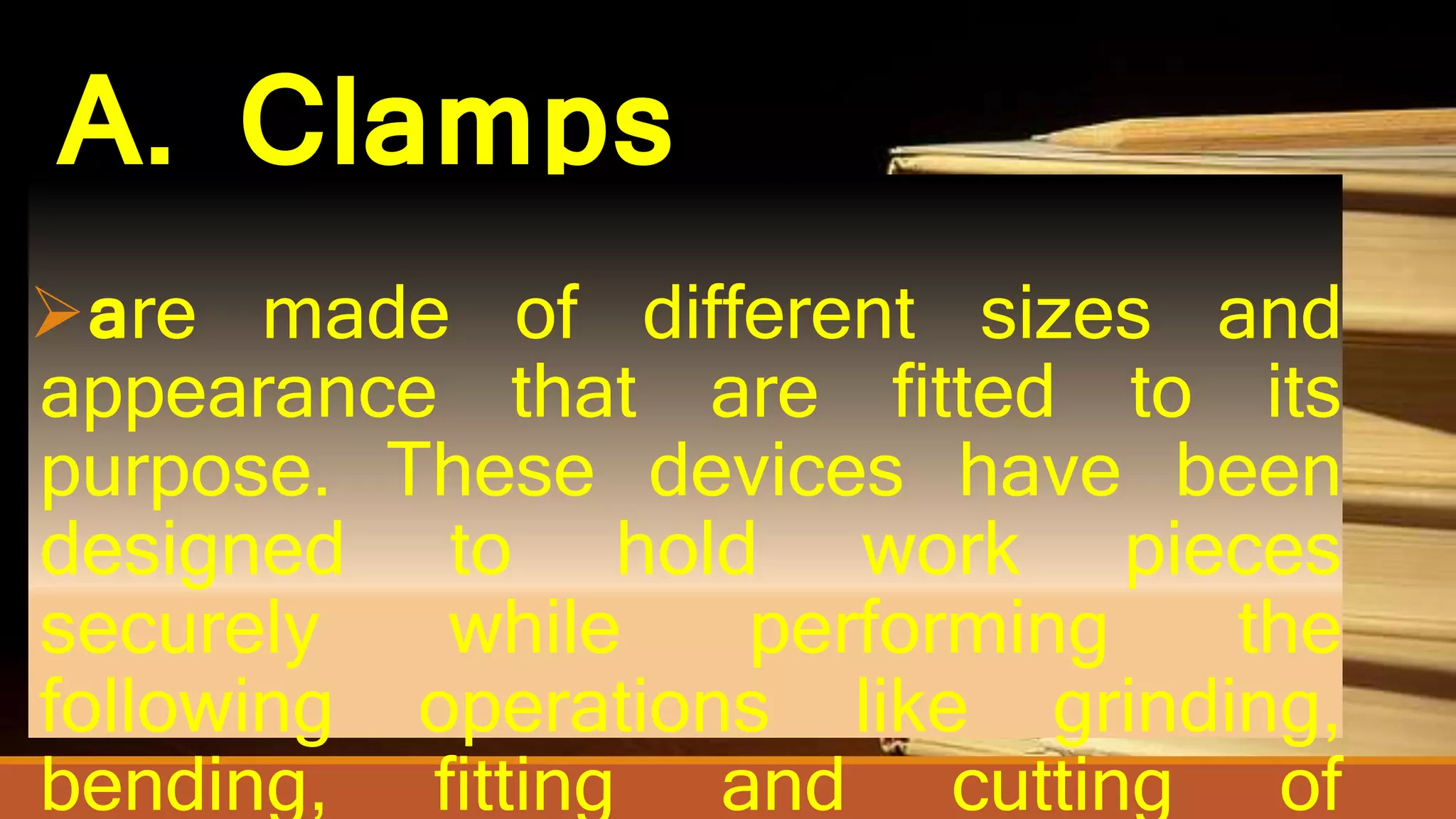 A. Clamps
are made of different sizes and
appearance that are fitted to its
purpose. These devices have been
designed to hold work pieces
securely while performing the
following operations like grinding,
bending, fitting and cutting of
