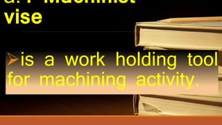 a.4 Machinist
vise
is a work holding tool
for machining activity.