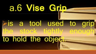 a.6 Vise Grip
is a tool used to grip
the stock tightly enough
to hold the object.