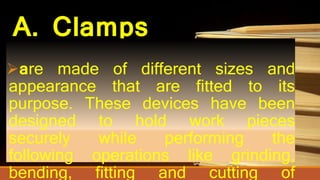 A. Clamps
are made of different sizes and
appearance that are fitted to its
purpose. These devices have been
designed to hold work pieces
securely while performing the
following operations like grinding,
bending, fitting and cutting of
