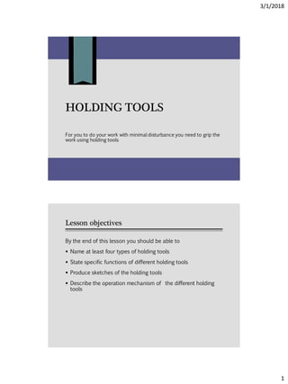 3/1/2018
1
HOLDING TOOLS
For you to do your work with minimal disturbance you need to grip the
work using holding tools
Lesson objectives
By the end of this lesson you should be able to
 Name at least four types of holding tools
 State specific functions of different holding tools
 Produce sketches of the holding tools
 Describe the operation mechanism of the different holding
tools
 