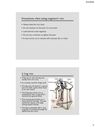 3/1/2018
3
Precautions when using engineer’s vice
 Always keep the vice clean
 Do not hammer on the back of a vice stem
 Lubricate the screw regularly
 Do not use a hammer to tighten the jaws
 It must not be cut or marked with hacksaw, file or chisel
2. Leg vice
 A leg vice is very strong and
sturdy form of a vice.
 It is mainly used for forge work
 The leg may be fixed to a bench
but it is more useful when fixed
to its own stand
 The fixed jaw of the vice is
extended to form a leg which
reaches the ground level.
 The moving jaw rotates on a
fixed point on the leg. The jaw
moves by means of a large
strong square thread.
 The leg is provided with a very
long bar to provide leverage for
tightening very hard.
 