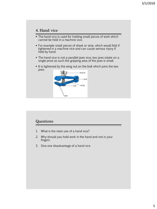 3/1/2018
5
4. Hand vice
 The hand vice is used for holding small pieces of work which
cannot be held in a machine vice.
 For example small pieces of sheet or strip, which would fold if
tightened in a machine vice and can cause serious injury if
held by hand.
 The hand vice is not a parallel-jaws vice; two jaws rotate on a
single pivot as such the gripping area of the jaws is small.
 It is tightened by the wing nut on the bolt which joins the two
jaws.
Questions
1. What is the main use of a hand vice?
2. Why should you hold work in the hand and not in your
fingers
3. Give one disadvantage of a hand vice
 