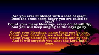 Are you ever burdened with a load of care?
  Does the cross seem heavy you are called to
                     bear?
Count your many blessings, every doubt will fly,
  And you will keep singing as the days go by.
Count your blessings, name them one by one,
Count your blessings, see what God hath done!
Count your blessings, name them one by one,
 And it will surprise you what the Lord hath
                     done.
 