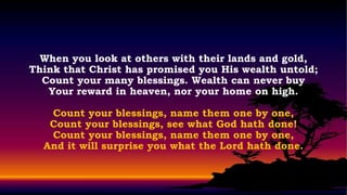 When you look at others with their lands and gold,
Think that Christ has promised you His wealth untold;
  Count your many blessings. Wealth can never buy
   Your reward in heaven, nor your home on high.

   Count your blessings, name them one by one,
   Count your blessings, see what God hath done!
   Count your blessings, name them one by one,
  And it will surprise you what the Lord hath done.
 