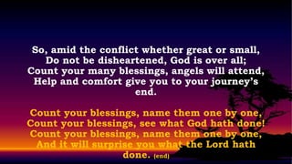 So, amid the conflict whether great or small,
   Do not be disheartened, God is over all;
Count your many blessings, angels will attend,
 Help and comfort give you to your journey’s
                     end.

Count your blessings, name them one by one,
Count your blessings, see what God hath done!
Count your blessings, name them one by one,
 And it will surprise you what the Lord hath
                   done. (end)
 