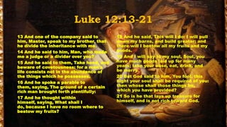 Luke 12:13-21
13 And one of the company said to        18 And he said, This will I do: I will pull
him, Master, speak to my brother, that   down my barns, and build greater; and
he divide the inheritance with me.       there will I bestow all my fruits and my
14 And he said to him, Man, who made     goods.
me a judge or a divider over you?        19 And I will say to my soul, Soul, you
15 And he said to them, Take heed, and   have much goods laid up for many
beware of covetousness: for a man's      years; take your ease, eat, drink, and
life consists not in the abundance of    be merry.
the things which he possesses.           20 But God said to him, You fool, this
16 And he spoke a parable to             night your soul shall be required of you:
them, saying, The ground of a certain    then whose shall those things be,
rich man brought forth plentifully:      which you have provided?
17 And he thought within                 21 So is he that lays up treasure for
himself, saying, What shall I            himself, and is not rich toward God.
do, because I have no room where to
bestow my fruits?
 