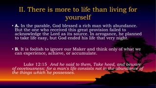 II. There is more to life than living for
                  yourself
• A. In the parable, God blessed a rich man with abundance.
  But the one who received this great provision failed to
  acknowledge the Lord as its source. In arrogance, he planned
  to take life easy, but God ended his life that very night.

• B. It is foolish to ignore our Maker and think only of what we
  can experience, achieve, or accumulate.

      Luke 12:15 And he said to them, Take heed, and beware
of covetousness: for a man's life consists not in the abundance of
the things which he possesses.
 