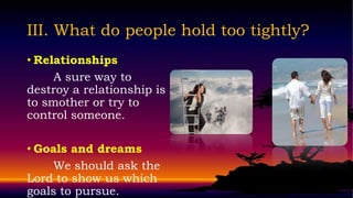 III. What do people hold too tightly?
• Relationships
     A sure way to
destroy a relationship is
to smother or try to
control someone.

• Goals and dreams
     We should ask the
Lord to show us which
goals to pursue.
 