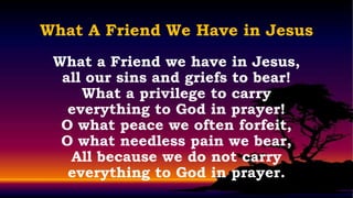 What A Friend We Have in Jesus
 What a Friend we have in Jesus,
  all our sins and griefs to bear!
     What a privilege to carry
   everything to God in prayer!
  O what peace we often forfeit,
  O what needless pain we bear,
   All because we do not carry
   everything to God in prayer.
 