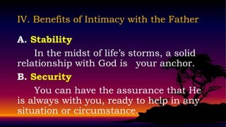IV. Benefits of Intimacy with the Father

A. Stability
    In the midst of life’s storms, a solid
relationship with God is your anchor.
B. Security
    You can have the assurance that He
is always with you, ready to help in any
situation or circumstance.
 