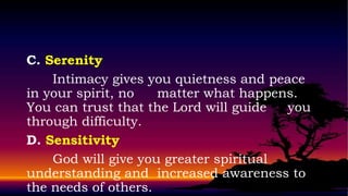C. Serenity
    Intimacy gives you quietness and peace
in your spirit, no   matter what happens.
You can trust that the Lord will guide  you
through difficulty.
D. Sensitivity
    God will give you greater spiritual
understanding and increased awareness to
the needs of others.
 