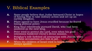 V. Biblical Examples
A.   Some people believe that Judas betrayed Christ in hopes
     of forcing Him to take military action and set up an
     earthly kingdom.
B.   Pilate agreed to have Jesus crucified because he feared
     losing political power.
C.   King Saul relentlessly pursued David, who had been
     anointed as the next king.
D.   Peter tried to protect the Lord, even when his good
     intentions hindered Christ’s divine mission.
E.   Potiphar’s wife forfeited all interaction with Joseph when
     her false accusations put him in jail.
F.   When the children of Israel tried to hoard manna, it
     always spoiled.
 