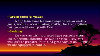 • Wrong sense of values
     Many folks place too much importance on worldly
goals, such as accumulating wealth. Don’t let anything
ruin your relationship with God.
• Jealousy
     Do you ever wish you could have someone else’s
looks, accomplishments, or wealth? Most likely, you
wouldn’t be prepared for it. God gives each of us  what
we are equipped to handle.
 