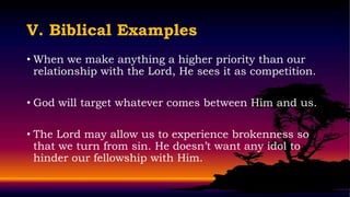 V. Biblical Examples
• When we make anything a higher priority than our
  relationship with the Lord, He sees it as competition.

• God will target whatever comes between Him and us.

• The Lord may allow us to experience brokenness so
  that we turn from sin. He doesn’t want any idol to
  hinder our fellowship with Him.
 