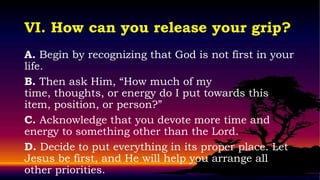 VI. How can you release your grip?
A. Begin by recognizing that God is not first in your
life.
B. Then ask Him, “How much of my
time, thoughts, or energy do I put towards this
item, position, or person?”
C. Acknowledge that you devote more time and
energy to something other than the Lord.
D. Decide to put everything in its proper place. Let
Jesus be first, and He will help you arrange all
other priorities.
 