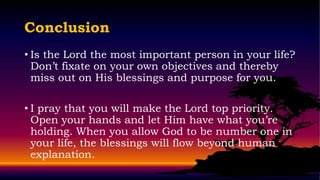 Conclusion
• Is the Lord the most important person in your life?
  Don’t fixate on your own objectives and thereby
  miss out on His blessings and purpose for you.

• I pray that you will make the Lord top priority.
  Open your hands and let Him have what you’re
  holding. When you allow God to be number one in
  your life, the blessings will flow beyond human
  explanation.
 